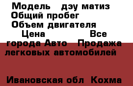  › Модель ­ дэу матиз › Общий пробег ­ 89 000 › Объем двигателя ­ 1 › Цена ­ 200 000 - Все города Авто » Продажа легковых автомобилей   . Ивановская обл.,Кохма г.